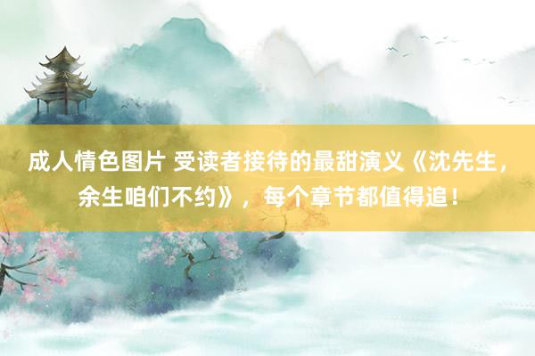 成人情色图片 受读者接待的最甜演义《沈先生，余生咱们不约》，每个章节都值得追！