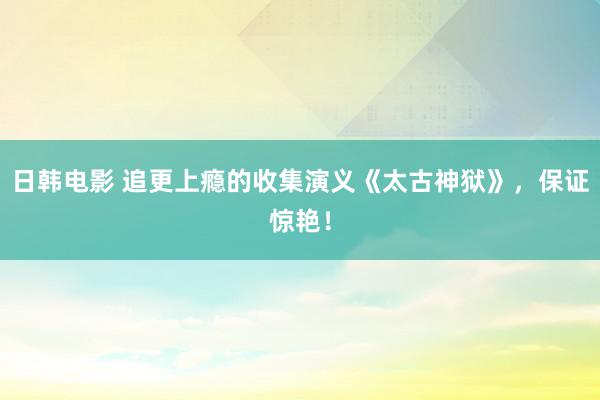 日韩电影 追更上瘾的收集演义《太古神狱》，保证惊艳！