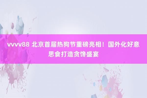 vvvv88 北京首届热狗节重磅亮相！国外化好意思食打造贪馋盛宴