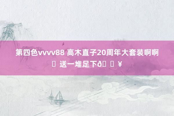 第四色vvvv88 高木直子20周年大套装啊啊❗送一堆足下🔥