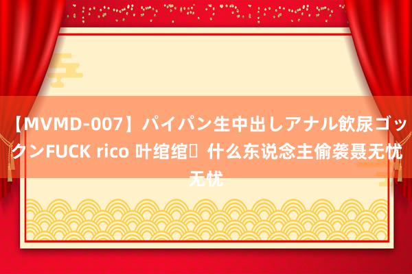 【MVMD-007】パイパン生中出しアナル飲尿ゴックンFUCK rico 叶绾绾❗什么东说念主偷袭聂无忧