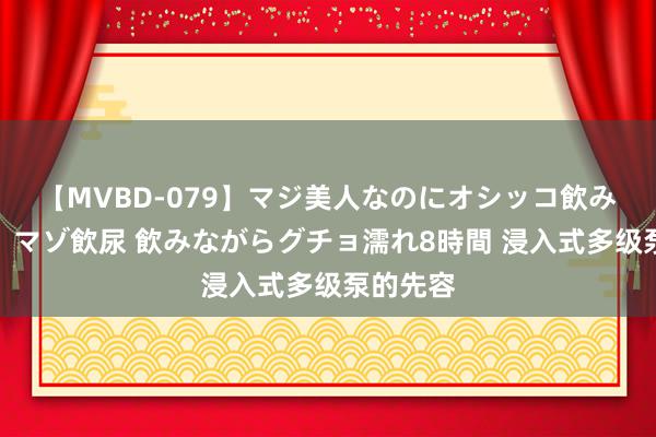 【MVBD-079】マジ美人なのにオシッコ飲みまくり！マゾ飲尿 飲みながらグチョ濡れ8時間 浸入式多级泵的先容