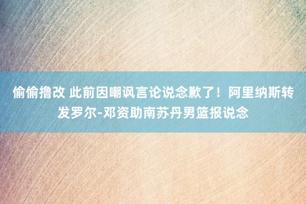 偷偷撸改 此前因嘲讽言论说念歉了！阿里纳斯转发罗尔-邓资助南苏丹男篮报说念