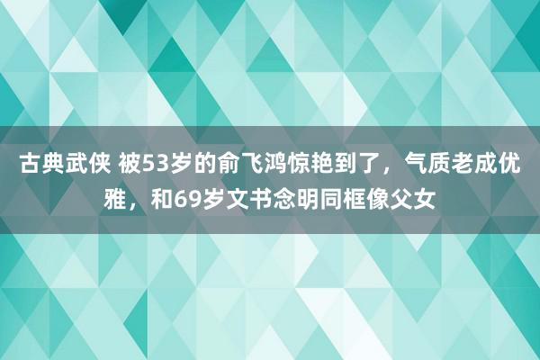 古典武侠 被53岁的俞飞鸿惊艳到了，气质老成优雅，和69岁文书念明同框像父女
