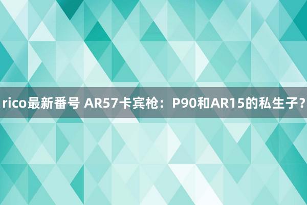 rico最新番号 AR57卡宾枪：P90和AR15的私生子？