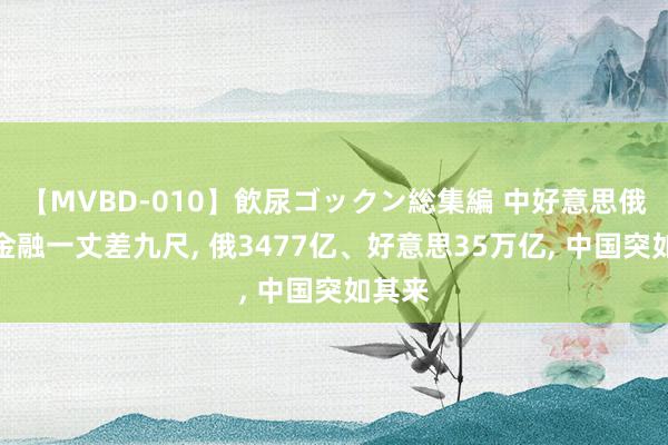 【MVBD-010】飲尿ゴックン総集編 中好意思俄国债金融一丈差九尺, 俄3477亿、好意思35万亿, 中国突如其来
