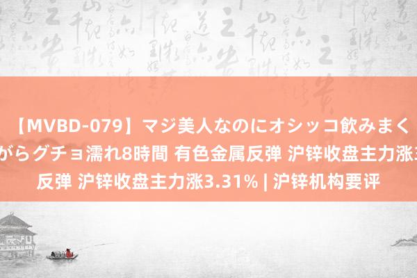 【MVBD-079】マジ美人なのにオシッコ飲みまくり！マゾ飲尿 飲みながらグチョ濡れ8時間 有色金属反弹 沪锌收盘主力涨3.31% | 沪锌机构要评