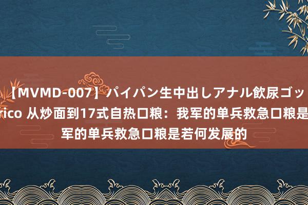 【MVMD-007】パイパン生中出しアナル飲尿ゴックンFUCK rico 从炒面到17式自热口粮：我军的单兵救急口粮是若何发展的