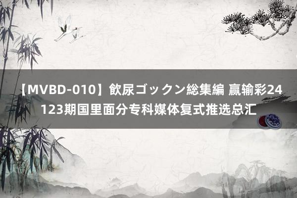 【MVBD-010】飲尿ゴックン総集編 赢输彩24123期国里面分专科媒体复式推选总汇