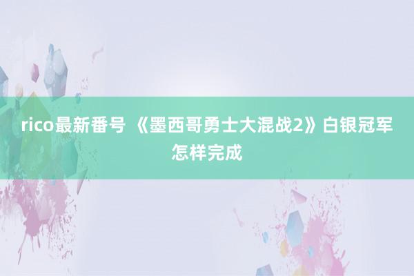 rico最新番号 《墨西哥勇士大混战2》白银冠军怎样完成