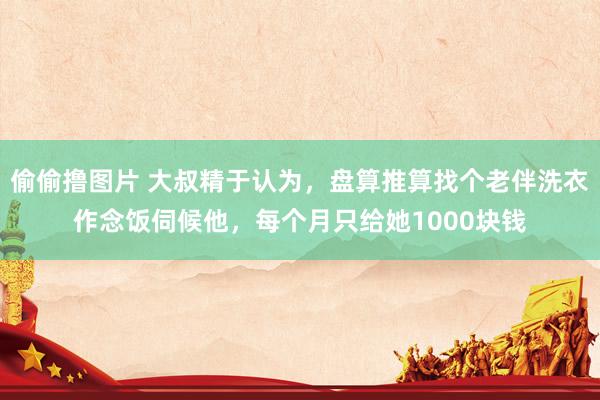 偷偷撸图片 大叔精于认为，盘算推算找个老伴洗衣作念饭伺候他，每个月只给她1000块钱