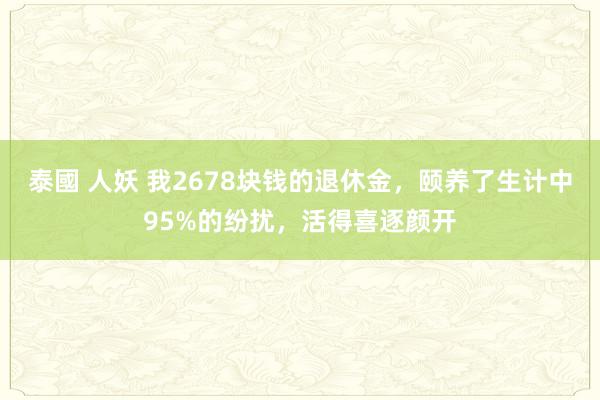 泰國 人妖 我2678块钱的退休金，颐养了生计中95%的纷扰，活得喜逐颜开