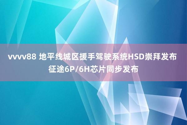 vvvv88 地平线城区援手驾驶系统HSD崇拜发布 征途6P/6H芯片同步发布