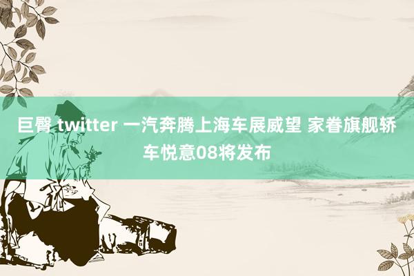 巨臀 twitter 一汽奔腾上海车展威望 家眷旗舰轿车悦意08将发布