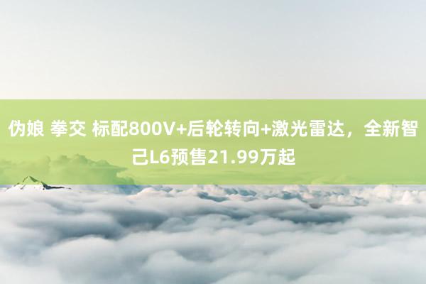 伪娘 拳交 标配800V+后轮转向+激光雷达，全新智己L6预售21.99万起