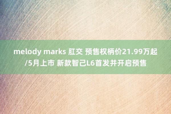 melody marks 肛交 预售权柄价21.99万起/5月上市 新款智己L6首发并开启预售
