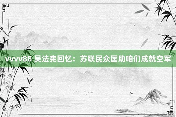 vvvv88 吴法宪回忆：苏联民众匡助咱们成就空军