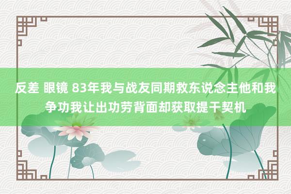 反差 眼镜 83年我与战友同期救东说念主他和我争功我让出功劳背面却获取提干契机