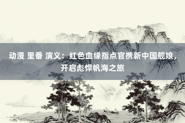 动漫 里番 演义：红色血缘指点官携新中国舰娘，开启彪悍帆海之旅