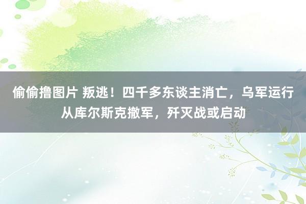 偷偷撸图片 叛逃！四千多东谈主消亡，乌军运行从库尔斯克撤军，歼灭战或启动