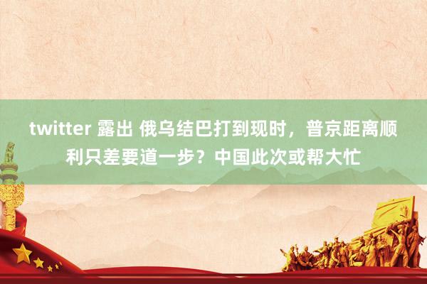 twitter 露出 俄乌结巴打到现时，普京距离顺利只差要道一步？中国此次或帮大忙