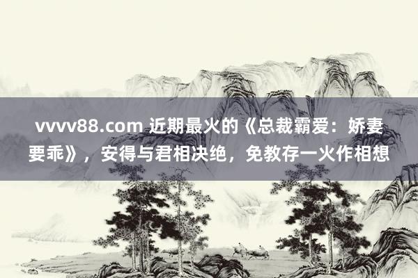 vvvv88.com 近期最火的《总裁霸爱：娇妻要乖》，安得与君相决绝，免教存一火作相想