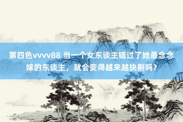 第四色vvvv88 当一个女东谈主错过了她最念念嫁的东谈主，就会变得越来越抉剔吗？