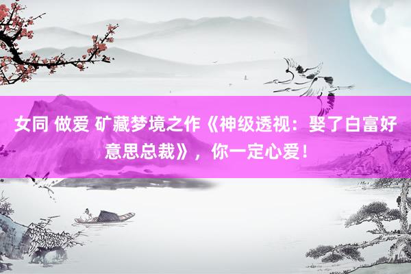女同 做爱 矿藏梦境之作《神级透视：娶了白富好意思总裁》，你一定心爱！