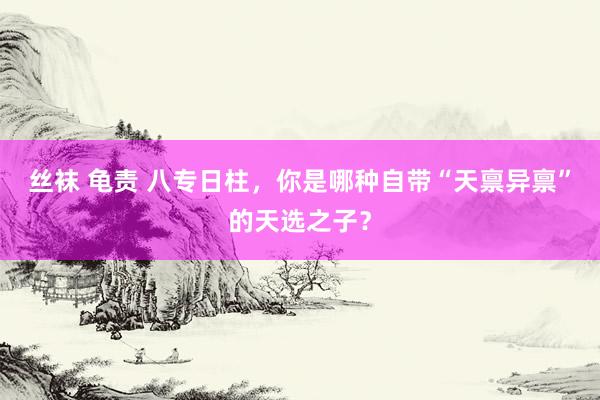 丝袜 龟责 八专日柱，你是哪种自带“天禀异禀”的天选之子？