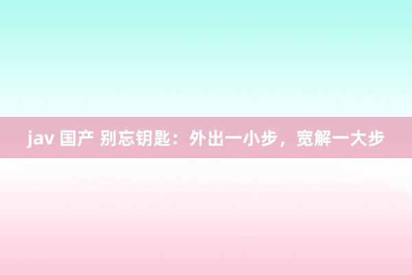 jav 国产 别忘钥匙：外出一小步，宽解一大步