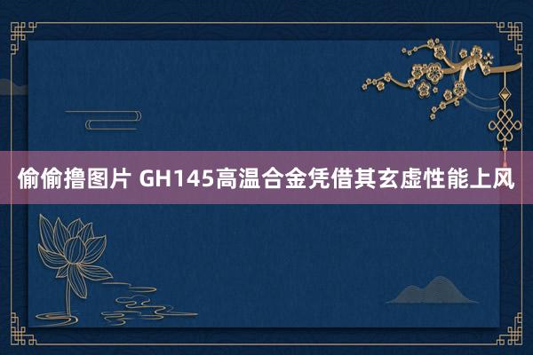 偷偷撸图片 GH145高温合金凭借其玄虚性能上风