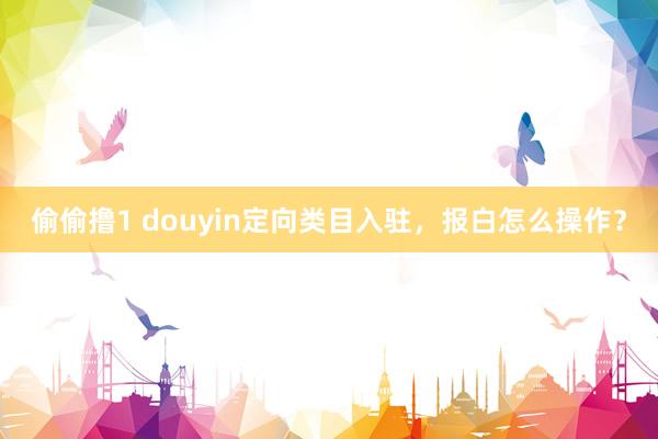 偷偷撸1 douyin定向类目入驻，报白怎么操作？