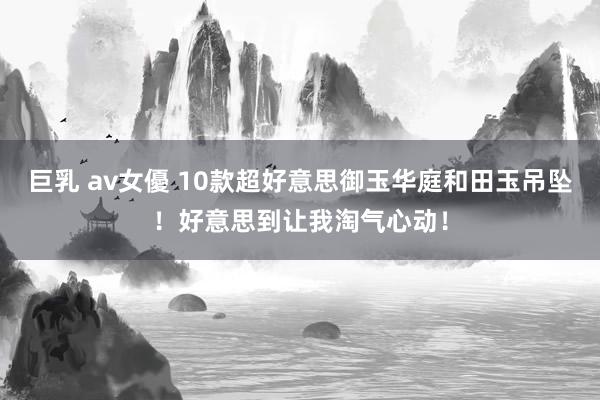巨乳 av女優 10款超好意思御玉华庭和田玉吊坠！好意思到让我淘气心动！