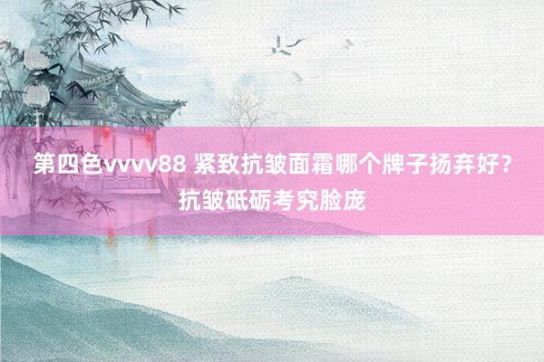 第四色vvvv88 紧致抗皱面霜哪个牌子扬弃好？抗皱砥砺考究脸庞