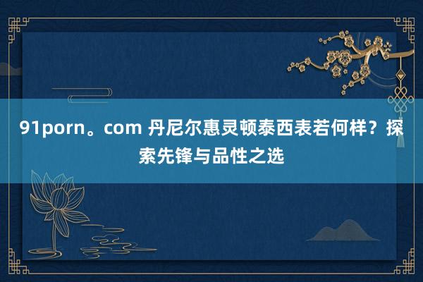91porn。com 丹尼尔惠灵顿泰西表若何样？探索先锋与品性之选