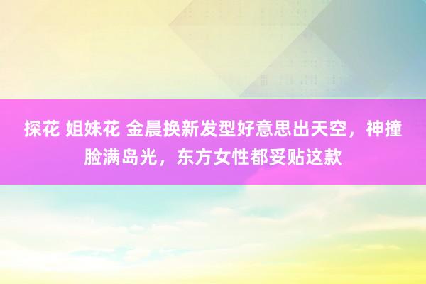 探花 姐妹花 金晨换新发型好意思出天空，神撞脸满岛光，东方女性都妥贴这款
