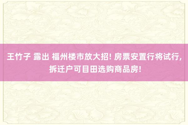 王竹子 露出 福州楼市放大招! 房票安置行将试行, 拆迁户可目田选购商品房!