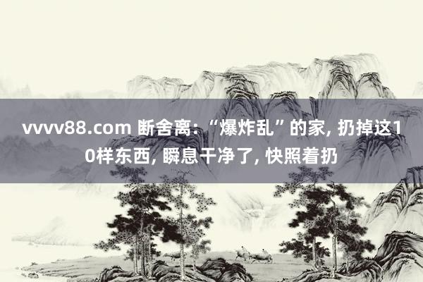 vvvv88.com 断舍离: “爆炸乱”的家, 扔掉这10样东西, 瞬息干净了, 快照着扔