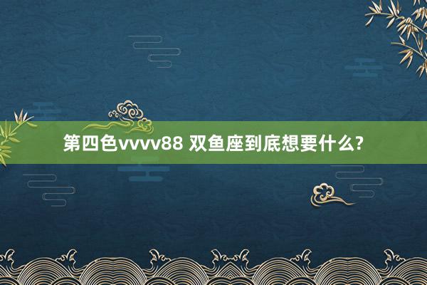 第四色vvvv88 双鱼座到底想要什么?