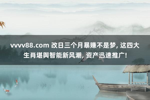 vvvv88.com 改日三个月暴赚不是梦, 这四大生肖堪舆智能新风潮, 资产迅速推广!