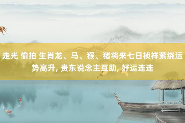 走光 偷拍 生肖龙、马、猴、猪将来七日祯祥萦绕运势高升, 贵东说念主互助, 好运连连