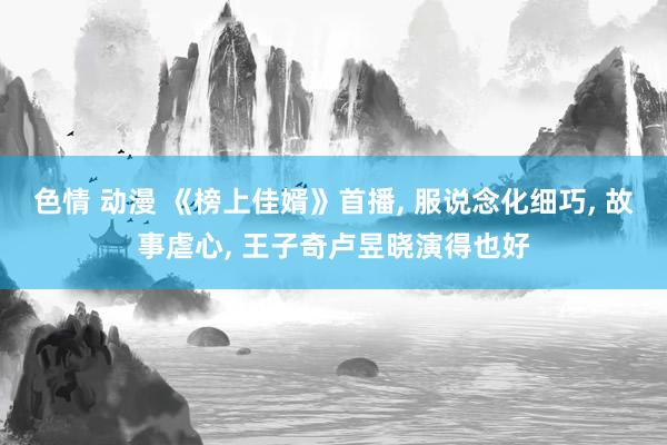 色情 动漫 《榜上佳婿》首播, 服说念化细巧, 故事虐心, 王子奇卢昱晓演得也好
