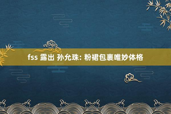 fss 露出 孙允珠: 粉裙包裹唯妙体格