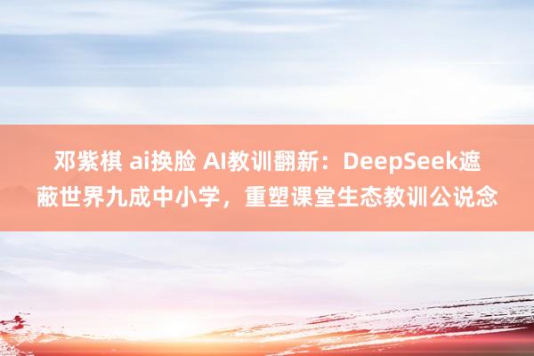 邓紫棋 ai换脸 AI教训翻新：DeepSeek遮蔽世界九成中小学，重塑课堂生态教训公说念