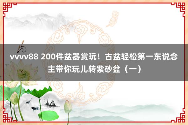 vvvv88 200件盆器赏玩！古盆轻松第一东说念主带你玩儿转紫砂盆（一）