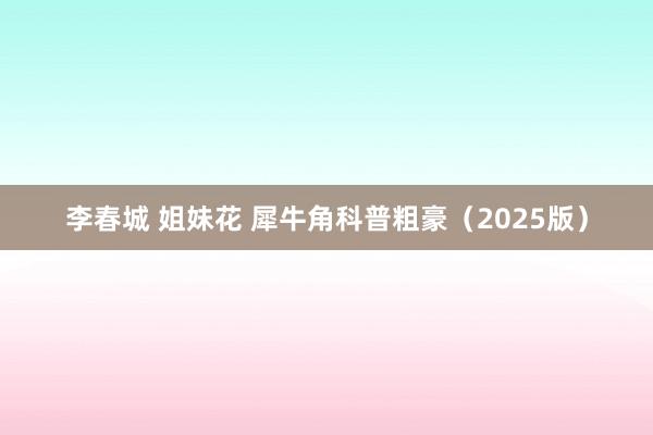 李春城 姐妹花 犀牛角科普粗豪(2025版)