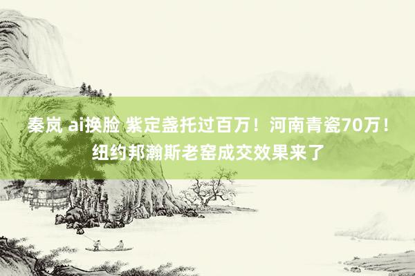 秦岚 ai换脸 紫定盏托过百万！河南青瓷70万！纽约邦瀚斯老窑成交效果来了